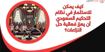 كيف يمكن للاستثمار في نظام التحكيم السعودي أن يعزز فعالية حل النزاعات؟